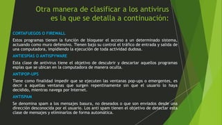 Otra manera de clasificar a los antivirus 
es la que se detalla a continuación: 
CORTAFUEGOS O FIREWALL 
Estos programas tienen la función de bloquear el acceso a un determinado sistema, 
actuando como muro defensivo. Tienen bajo su control el tráfico de entrada y salida de 
una computadora, impidiendo la ejecución de toda actividad dudosa. 
ANTIESPÍAS O ANTISPYWARE 
Esta clase de antivirus tiene el objetivo de descubrir y descartar aquellos programas 
espías que se ubican en la computadora de manera oculta. 
ANTIPOP-UPS 
Tiene como finalidad impedir que se ejecuten las ventanas pop-ups o emergentes, es 
decir a aquellas ventanas que surgen repentinamente sin que el usuario lo haya 
decidido, mientras navega por Internet. 
ANTISPAM 
Se denomina spam a los mensajes basura, no deseados o que son enviados desde una 
dirección desconocida por el usuario. Los anti spam tienen el objetivo de detectar esta 
clase de mensajes y eliminarlos de forma automática. 
 