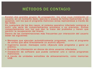 Existen dos grandes grupos de propagación: los vi rus cuya instalación el 
usuar io, en un momento dado, ejecuta o acepta de forma inadver t ida; y los 
gusanos, con los que el programa mal icioso actúa repl icándose a t ravés de 
las redes. 
En cualquiera de los dos casos, el sistema operat ivo infectado comienza a 
suf r i r una ser ie de compor tamientos anómalos o no previstos. Dichos 
compor tamientos son los que dan la t raza del problema y t ienen que 
permi t i r la recuperación del mismo. 
Dent ro de las contaminaciones más f recuentes por interacción del usuar io 
están las siguientes: 
 Mensajes que ejecutan automát icamente programas, como el programa 
de cor reo que abre di rectamente un archivo adjunto. 
 Ingenier ía social , mensajes como «Ejecute este programa y gane un 
premio». 
 Ent rada de información en discos de ot ros usuar ios infectados. 
 Instalación de sof tware que pueda contener uno o var ios programas 
mal iciosos. 
 A t ravés de unidades ext raíbles de almacenamiento, como memor ias 
USB. 
MÉTODOS DE CONTAGIO 
 