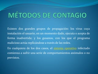 Existen dos grandes grupos de propagación: los virus cuya 
instalación el usuario, en un momento dado, ejecuta o acepta de 
forma inadvertida; y los gusanos, con los que el programa 
malicioso actúa replicándose a través de las redes. 
En cualquiera de los dos casos, el sistema operativo infectado 
comienza a sufrir una serie de comportamientos anómalos o no 
previstos. 
 
