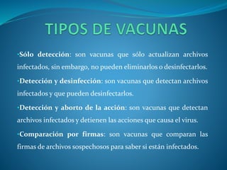 •Sólo detección: son vacunas que sólo actualizan archivos 
infectados, sin embargo, no pueden eliminarlos o desinfectarlos. 
•Detección y desinfección: son vacunas que detectan archivos 
infectados y que pueden desinfectarlos. 
•Detección y aborto de la acción: son vacunas que detectan 
archivos infectados y detienen las acciones que causa el virus. 
•Comparación por firmas: son vacunas que comparan las 
firmas de archivos sospechosos para saber si están infectados. 
 
