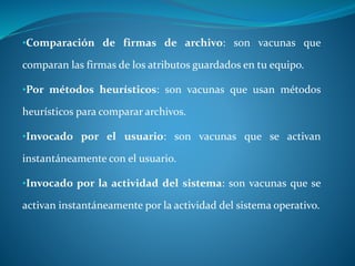 •Comparación de firmas de archivo: son vacunas que 
comparan las firmas de los atributos guardados en tu equipo. 
•Por métodos heurísticos: son vacunas que usan métodos 
heurísticos para comparar archivos. 
•Invocado por el usuario: son vacunas que se activan 
instantáneamente con el usuario. 
•Invocado por la actividad del sistema: son vacunas que se 
activan instantáneamente por la actividad del sistema operativo. 
 