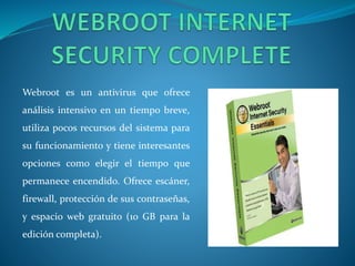 Webroot es un antivirus que ofrece 
análisis intensivo en un tiempo breve, 
utiliza pocos recursos del sistema para 
su funcionamiento y tiene interesantes 
opciones como elegir el tiempo que 
permanece encendido. Ofrece escáner, 
firewall, protección de sus contraseñas, 
y espacio web gratuito (10 GB para la 
edición completa). 
 