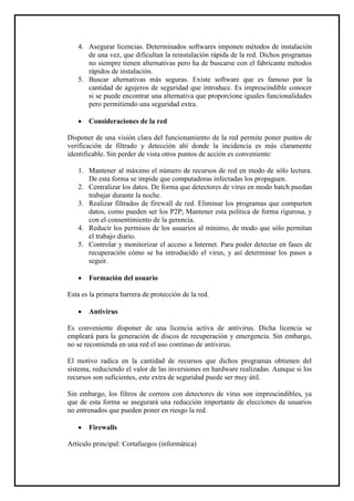 4. Asegurar licencias. Determinados softwares imponen métodos de instalación de una vez, que dificultan la reinstalación rápida de la red. Dichos programas no siempre tienen alternativas pero ha de buscarse con el fabricante métodos rápidos de instalación. 
5. Buscar alternativas más seguras. Existe software que es famoso por la cantidad de agujeros de seguridad que introduce. Es imprescindible conocer si se puede encontrar una alternativa que proporcione iguales funcionalidades pero permitiendo una seguridad extra. 
 Consideraciones de la red 
Disponer de una visión clara del funcionamiento de la red permite poner puntos de verificación de filtrado y detección ahí donde la incidencia es más claramente identificable. Sin perder de vista otros puntos de acción es conveniente: 
1. Mantener al máximo el número de recursos de red en modo de sólo lectura. De esta forma se impide que computadoras infectadas los propaguen. 
2. Centralizar los datos. De forma que detectores de virus en modo batch puedan trabajar durante la noche. 
3. Realizar filtrados de firewall de red. Eliminar los programas que comparten datos, como pueden ser los P2P; Mantener esta política de forma rigurosa, y con el consentimiento de la gerencia. 
4. Reducir los permisos de los usuarios al mínimo, de modo que sólo permitan el trabajo diario. 
5. Controlar y monitorizar el acceso a Internet. Para poder detectar en fases de recuperación cómo se ha introducido el virus, y así determinar los pasos a seguir. 
 Formación del usuario 
Esta es la primera barrera de protección de la red. 
 Antivirus 
Es conveniente disponer de una licencia activa de antivirus. Dicha licencia se empleará para la generación de discos de recuperación y emergencia. Sin embargo, no se recomienda en una red el uso continuo de antivirus. 
El motivo radica en la cantidad de recursos que dichos programas obtienen del sistema, reduciendo el valor de las inversiones en hardware realizadas. Aunque si los recursos son suficientes, este extra de seguridad puede ser muy útil. 
Sin embargo, los filtros de correos con detectores de virus son imprescindibles, ya que de esta forma se asegurará una reducción importante de elecciones de usuarios no entrenados que pueden poner en riesgo la red. 
 Firewalls 
Artículo principal: Cortafuegos (informática)  
