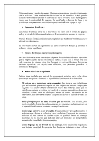 Filtrar contenidos y puntos de acceso. Eliminar programas que no estén relacionados con la actividad. Tener monitorizado los accesos de los usuarios a la red, permite asimismo reducir la instalación de software que no es necesario o que puede generar riesgo para la continuidad del negocio. Su significado es barrera de fuego y no permite que otra persona no autorizada tenga acceso desde otro equipo al tuyo. 
 Reemplazo de software 
Los puntos de entrada en la red la mayoría de las veces son el correo, las páginas web, y la entrada de ficheros desde discos, o de computadoras ajenas a la empresa. 
Muchas de estas computadoras emplean programas que pueden ser reemplazados por alternativas más seguras. 
Es conveniente llevar un seguimiento de cómo distribuyen bancos, y externos el software, valorar su utilidad. 
 Empleo de sistemas operativos más seguros 
Para servir ficheros no es conveniente disponer de los mismos sistemas operativos que se emplean dentro de las estaciones de trabajo, ya que toda la red en este caso está expuesta a los mismos retos. Una forma de prevenir problemas es disponer de sistemas operativos con arquitecturas diferentes, que permitan garantizar la continuidad de negocio. 
 Temas acerca de la seguridad 
Existen ideas instaladas por parte de las empresas de antivirus parte en la cultura popular que no ayudan a mantener la seguridad de los sistemas de información. 
Mi sistema no es importante para un cracker. Este tema se basa en la idea de que no introducir passwords seguras en una empresa no entraña riesgos pues «¿Quién va a querer obtener información mía?» Sin embargo, dado que los métodos de contagio se realizan por medio de programas automáticos, desde unas máquinas a otras, estos no distinguen buenos de malos, interesantes de no interesantes. Por tanto abrir sistemas y dejarlos sin claves es facilitar la vida a los virus. 
Estoy protegido pues no abro archivos que no conozco. Esto es falso, pues existen múltiples formas de contagio, además los programas realizan acciones sin la supervisión del usuario poniendo en riesgo los sistemas. 
Como tengo antivirus estoy protegido. Únicamente estoy protegido mientras el antivirus sepa a lo que se enfrenta y como combatirlo. En general los programas antivirus no son capaces de detectar todas las posibles formas de contagio existentes, ni las nuevas que pudieran aparecer conforme las computadoras aumenten las capacidades de comunicación. 
Como dispongo de un firewall no me contagio. Esto únicamente proporciona una limitada capacidad de respuesta. Las formas de infectarse en una red son  
