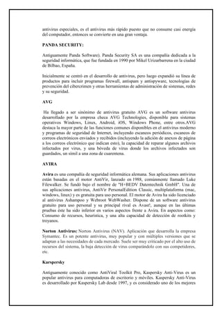 antivirus especiales, es el antivirus más rápido puesto que no consume casi energía del computador, entonces se convierte en una gran ventaja. 
PANDA SECURITY: 
Antiguamente Panda Software). Panda Security SA es una compañía dedicada a la seguridad informática, que fue fundada en 1990 por Mikel Urizarbarrena en la ciudad de Bilbao, España. 
Inicialmente se centró en el desarrollo de antivirus, pero luego expandió su línea de productos para incluir programas firewall, antispam y antispyware, tecnologías de prevención del cibercrimen y otras herramientas de administración de sistemas, redes y su seguridad. 
AVG 
Ha llegado a ser sinónimo de antivirus gratuito AVG es un software antivirus desarrollado por la empresa checa AVG Technologies, disponible para sistemas operativos Windows, Linux, Android, iOS, Windows Phone, entre otros.AVG destaca la mayor parte de las funciones comunes disponibles en el antivirus moderno y programas de seguridad de Internet, incluyendo escaneos periódicos, escaneos de correos electrónicos enviados y recibidos (incluyendo la adición de anexos de página a los correos electrónico que indican esto), la capacidad de reparar algunos archivos infectados por virus, y una bóveda de virus donde los archivos infectados son guardados, un símil a una zona de cuarentena. 
AVIRA 
Avira es una compañía de seguridad informática alemana. Sus aplicaciones antivirus están basadas en el motor AntiVir, lanzado en 1988, comúnmente llamado Luke Filewalker. Se fundó bajo el nombre de "H+BEDV Datentechnik GmbH". Una de sus aplicaciones antivirus, AntiVir PersonalEdition Classic, multiplataforma (mac, windows, linux) y es gratuita para uso personal. El motor de Avira ha sido licenciado al antivirus Ashampoo y Webroot WebWasher. Dispone de un software antivirus gratuito para uso personal y su principal rival es Avast!, aunque en las últimas pruebas éste ha sido inferior en varios aspectos frente a Avira. En aspectos como: Consumo de recursos, heurística, y una alta capacidad de detección de rootkits y troyanos. 
Norton Antivirus: Norton Antivirus (NAV). Aplicación que desarrolla la empresa Symantec. Es un potente antivirus, muy popular y con múltiples versiones que se adaptan a las necesidades de cada mercado. Suele ser muy criticado por el alto uso de recursos del sistema, la baja detección de virus comparándolo con sus competidores, etc. 
Karspersky 
Antiguamente conocido como AntiViral Toolkit Pro, Kaspersky Anti-Virus es un popular antivirus para computadoras de escritorio y móviles. Kaspersky Anti-Virus es desarrollado por Kaspersky Lab desde 1997, y es considerado uno de los mejores  