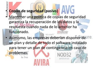 • Copias de seguridad (pasivo)
• Mantener una política de copias de seguridad
garantiza la recuperación de los datos y la
respuesta cuando nada de lo anterior ha
funcionado.
• Asimismo, las empresas deberían disponer de
un plan y detalle de todo el software instalado
para tener un plan de contingencia en caso de
problemas.
 