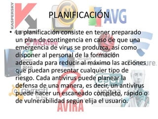 PLANIFICACIÓN
• La planificación consiste en tener preparado
un plan de contingencia en caso de que una
emergencia de virus se produzca, así como
disponer al personal de la formación
adecuada para reducir al máximo las acciones
que puedan presentar cualquier tipo de
riesgo. Cada antivirus puede planear la
defensa de una manera, es decir, un antivirus
puede hacer un escaneado completo, rápido o
de vulnerabilidad según elija el usuario.
 
