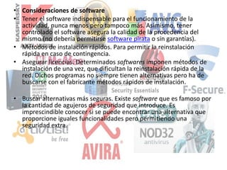 • Consideraciones de software
• Tener el software indispensable para el funcionamiento de la
actividad, nunca menos pero tampoco más. Asimismo, tener
controlado el software asegura la calidad de la procedencia del
mismo (no debería permitirse software pirata o sin garantías).
• Métodos de instalación rápidos. Para permitir la reinstalación
rápida en caso de contingencia.
• Asegurar licencias. Determinados softwares imponen métodos de
instalación de una vez, que dificultan la reinstalación rápida de la
red. Dichos programas no siempre tienen alternativas pero ha de
buscarse con el fabricante métodos rápidos de instalación.
• Buscar alternativas más seguras. Existe software que es famoso por
la cantidad de agujeros de seguridad que introduce. Es
imprescindible conocer si se puede encontrar una alternativa que
proporcione iguales funcionalidades pero permitiendo una
seguridad extra.
 