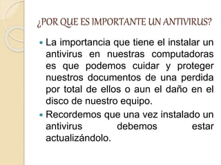 ¿POR QUE ES IMPORTANTE UN ANTIVIRUS?
 La importancia que tiene el instalar un
antivirus en nuestras computadoras
es que podemos cuidar y proteger
nuestros documentos de una perdida
por total de ellos o aun el daño en el
disco de nuestro equipo.
 Recordemos que una vez instalado un
antivirus debemos estar
actualizándolo.
 