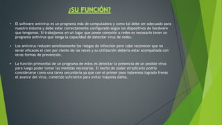 • El software antivirus es un programa más de computadora y como tal debe ser adecuado para
nuestro sistema y debe estar correctamente configurado según los dispositivos de hardware
que tengamos. Si trabajamos en un lugar que posee conexión a redes es necesario tener un
programa antivirus que tenga la capacidad de detectar virus de redes.
• Los antivirus reducen sensiblemente los riesgos de infección pero cabe reconocer que no
serán eficaces el cien por ciento de las veces y su utilización debería estar acompañada con
otras formas de prevención.
• La función primordial de un programa de estos es detectar la presencia de un posible virus
para luego poder tomar las medidas necesarias. El hecho de poder erradicarlo podría
considerarse como una tarea secundaria ya que con el primer paso habremos logrado frenar
el avance del virus, cometido suficiente para evitar mayores daños.
 