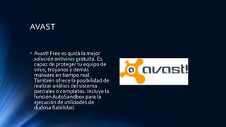 AVAST
• Avast! Free es quizá la mejor
solución antivirus gratuita. Es
capaz de proteger tu equipo de
virus, troyanos y demás
malware en tiempo real.
También ofrece la posibilidad de
realizar análisis del sistema
parciales o completos. Incluye la
funciónAutoSandbox para la
ejecución de utilidades de
dudosa fiabilidad.
 