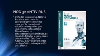 NOD 32 ANTIVIRUS
• De todos los antivirus, NOD32
Antivirus es el que más
confianza genera entre los
usuarios. Se trata de una
solución de seguridad que
implementa la tecnología
ThreatSense con
actualizaciones automáticas. Es
capaz de detectar las amenazas
denominadas “Zero Day”.
Además, incluye herramientas
de diagnóstico y de reparación
del sistema
 