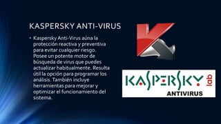 KASPERSKY ANTI-VIRUS
• Kaspersky Anti-Virus aúna la
protección reactiva y preventiva
para evitar cualquier riesgo.
Posee un potente motor de
búsqueda de virus que puedes
actualizar habitualmente. Resulta
útil la opción para programar los
análisis.También incluye
herramientas para mejorar y
optimizar el funcionamiento del
sistema.
 