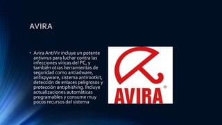 AVIRA
• Avira AntiVir incluye un potente
antivirus para luchar contra las
infecciones víricas del PC, y
también otras herramientas de
seguridad como antiadware,
antispyware, sistema antirootkit,
detección de enlaces peligrosos y
protección antiphishing. Incluye
actualizaciones automáticas
programables y consume muy
pocos recursos del sistema
 
