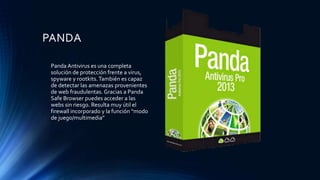 PANDA
Panda Antivirus es una completa
solución de protección frente a virus,
spyware y rootkits.También es capaz
de detectar las amenazas provenientes
de web fraudulentas. Gracias a Panda
Safe Browser puedes acceder a las
webs sin riesgo. Resulta muy útil el
firewall incorporado y la función “modo
de juego/multimedia”
 