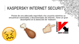 KASPERSKY INTERNET SECURITY.
Provee de una adecuada seguridad a los usuarios mientras se
encuentran conectados y desconectados de internet. Tiene un gran
desempeño en la detección de 'malware'.
 