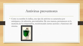 Antivirus preventores
• Como su nombre lo indica, este tipo de antivirus se caracteriza por
anticiparse a la infección, previniéndola. De esta manera, permanecen en la
memoria de la computadora, monitoreando ciertas acciones y funciones del
sistema.
 
