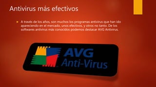 A través de los años, son muchos los programas antivirus que han ido
apareciendo en el mercado, unos efectivos, y otros no tanto. De los
softwares antivirus más conocidos podemos destacar AVG Antivirus.
Antivirus más efectivos
 