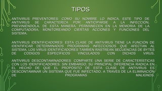 ANTIVIRUS IDENTIFICADORES: ESTA CLASE DE ANTIVIRUS TIENE LA FUNCIÓN DEANTIVIRUS IDENTIFICADORES: ESTA CLASE DE ANTIVIRUS TIENE LA FUNCIÓN DE
IDENTIFICAR DETERMINADOS PROGRAMAS INFECCIOSOS QUE AFECTAN ALIDENTIFICAR DETERMINADOS PROGRAMAS INFECCIOSOS QUE AFECTAN AL
SISTEMA. LOS VIRUS IDENTIFICADORES TAMBIÉN RASTREAN SECUENCIAS DE BYTESSISTEMA. LOS VIRUS IDENTIFICADORES TAMBIÉN RASTREAN SECUENCIAS DE BYTES
DE CÓDIGOS ESPECÍFICOS VINCULADOS CON DICHOS VIRUS.DE CÓDIGOS ESPECÍFICOS VINCULADOS CON DICHOS VIRUS.
ANTIVIRUS DESCONTAMINADORES: COMPARTE UNA SERIE DE CARACTERÍSTICASANTIVIRUS DESCONTAMINADORES: COMPARTE UNA SERIE DE CARACTERÍSTICAS
CON LOS IDENTIFICADORES. SIN EMBARGO, SU PRINCIPAL DIFERENCIA RADICA ENCON LOS IDENTIFICADORES. SIN EMBARGO, SU PRINCIPAL DIFERENCIA RADICA EN
EL HECHO DE QUE EL PROPÓSITO DE ESTA CLASE DE ANTIVIRUS ESEL HECHO DE QUE EL PROPÓSITO DE ESTA CLASE DE ANTIVIRUS ES
DESCONTAMINAR UN SISTEMA QUE FUE INFECTADO, A TRAVÉS DE LA ELIMINACIÓNDESCONTAMINAR UN SISTEMA QUE FUE INFECTADO, A TRAVÉS DE LA ELIMINACIÓN
DE PROGRAMAS MALIGNOS.DE PROGRAMAS MALIGNOS.
ANTIVIRUS PREVENTORES: COMO SU NOMBRE LO INDICA, ESTE TIPO DEANTIVIRUS PREVENTORES: COMO SU NOMBRE LO INDICA, ESTE TIPO DE
ANTIVIRUS SE CARACTERIZA POR ANTICIPARSE A LA INFECCIÓN,ANTIVIRUS SE CARACTERIZA POR ANTICIPARSE A LA INFECCIÓN,
PREVINIÉNDOLA. DE ESTA MANERA, PERMANECEN EN LA MEMORIA DE LAPREVINIÉNDOLA. DE ESTA MANERA, PERMANECEN EN LA MEMORIA DE LA
COMPUTADORA, MONITOREANDO CIERTAS ACCIONES Y FUNCIONES DELCOMPUTADORA, MONITOREANDO CIERTAS ACCIONES Y FUNCIONES DEL
SISTEMA.SISTEMA.
TIPOSTIPOS
 