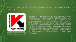 A CONTINUACIÓN SE PRESENTARAN ALGUNOS ANTIVIRUS MASA CONTINUACIÓN SE PRESENTARAN ALGUNOS ANTIVIRUS MAS
USADOSUSADOS
KASPERSKY ANTI-VIRUS: ES UN ANTIVIRUS QUEKASPERSKY ANTI-VIRUS: ES UN ANTIVIRUS QUE
REALIZA UNA EXCELENTE COMBINACIÓN DEREALIZA UNA EXCELENTE COMBINACIÓN DE
PROTECCIÓN REACTIVA Y PREVENTIVA,PROTECCIÓN REACTIVA Y PREVENTIVA,
PROTEGIÉNDOTE EFICAZMENTE DE VIRUS,PROTEGIÉNDOTE EFICAZMENTE DE VIRUS,
TROYANOS Y TODO TIPO DE PROGRAMASTROYANOS Y TODO TIPO DE PROGRAMAS
MALIGNOS. ADICIONALMENTE, DENTRO DEL GRUPOMALIGNOS. ADICIONALMENTE, DENTRO DEL GRUPO
DE PROGRAMAS MALIGNOS, KASPERSKY ANTI-VIRUSDE PROGRAMAS MALIGNOS, KASPERSKY ANTI-VIRUS
TAMBIÉN SE ENCARGA DE PROTEGER TU REGISTROTAMBIÉN SE ENCARGA DE PROTEGER TU REGISTRO
Y TODO TU SISTEMA CONTRA PROGRAMASY TODO TU SISTEMA CONTRA PROGRAMAS
POTENCIALMENTE PELIGROSOS COMO LOSPOTENCIALMENTE PELIGROSOS COMO LOS
SPYWARE.SPYWARE.
 