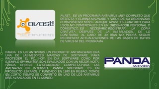 AVAST: ES UN PROGRAMA ANTIVIRUS MUY COMPLETO QUEAVAST: ES UN PROGRAMA ANTIVIRUS MUY COMPLETO QUE
DETECTA Y ELIMINA MALWARE Y VIRUS DE SU ORDENADORDETECTA Y ELIMINA MALWARE Y VIRUS DE SU ORDENADOR
O DISPOSITIVO MÓVIL. AUNQUE AVAST! ES GRATUITO PARAO DISPOSITIVO MÓVIL. AUNQUE AVAST! ES GRATUITO PARA
USOS NO COMERCIALES EN UN ORDENADOR PERSONAL OUSOS NO COMERCIALES EN UN ORDENADOR PERSONAL O
DOMÉSTICO, ES NECESARIO REGISTRAR LA COPIADOMÉSTICO, ES NECESARIO REGISTRAR LA COPIA
GRATUITA DESPUÉS DE LA INSTALACIÓN. DE LOGRATUITA DESPUÉS DE LA INSTALACIÓN. DE LO
CONTRARIO, AL CABO DE 30 DÍAS NO PODRÁ SEGUIRCONTRARIO, AL CABO DE 30 DÍAS NO PODRÁ SEGUIR
RECIBIENDO ACTUALIZACIONES DE LAS BASES DE DATOSRECIBIENDO ACTUALIZACIONES DE LAS BASES DE DATOS
DE VIRUS NI DEL PROGRAMADE VIRUS NI DEL PROGRAMA
PANDA: ES UN ANTIVIRUS UN PRODUCTO ANTIMALWARE ERAPANDA: ES UN ANTIVIRUS UN PRODUCTO ANTIMALWARE ERA
UNA DE LAS MEJORES MARCAS DE SOFTWARE PARAUNA DE LAS MEJORES MARCAS DE SOFTWARE PARA
PROTEGER EL PC. HOY EN DIA SOFTWARE COMO PORPROTEGER EL PC. HOY EN DIA SOFTWARE COMO POR
EJEMPLO SPYHUNTEREJEMPLO SPYHUNTER SON EVALUADOS CON UN MEJOR NOTA.ON EVALUADOS CON UN MEJOR NOTA.
PANDA OFRECE LA SEGURIDAD COMPLETA PARA LASPANDA OFRECE LA SEGURIDAD COMPLETA PARA LAS
AMENAZAS EN INTERNET. PANDA SOFTWARE ES UNAMENAZAS EN INTERNET. PANDA SOFTWARE ES UN
PRODUCTO ESPAÑOL Y FUNDADO EN 1990 EN BILBAO, DONDEPRODUCTO ESPAÑOL Y FUNDADO EN 1990 EN BILBAO, DONDE
EN CORTO TIEMPO SE CONVIRTIÓ EN UNO DE LOS ANTIVIRUSEN CORTO TIEMPO SE CONVIRTIÓ EN UNO DE LOS ANTIVIRUS
MÁS AVANZADOS EN EL MUNDO.MÁS AVANZADOS EN EL MUNDO.
 