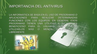 IMPORTANCIA DEL ANTIVIRUSIMPORTANCIA DEL ANTIVIRUS
LA INFORMÁTICA SE BASA EN EL USO DE PROGRAMAS OLA INFORMÁTICA SE BASA EN EL USO DE PROGRAMAS O
APLICACIONES PARA REALIZAR DETERMINADASAPLICACIONES PARA REALIZAR DETERMINADAS
FUNCIONES CON LOS EQUIPOS. EN GENERAL ESOSFUNCIONES CON LOS EQUIPOS. EN GENERAL ESOS
PROGRAMAS TIENEN UNA UTILIDAD Y SU USO ESPROGRAMAS TIENEN UNA UTILIDAD Y SU USO ES
BENEFICIOSO PARA EL USUARIO, QUIEN DECIDEBENEFICIOSO PARA EL USUARIO, QUIEN DECIDE
UTILIZARLOS MÁS O MENOS VOLUNTARIA YUTILIZARLOS MÁS O MENOS VOLUNTARIA Y
LIBREMENTE.LIBREMENTE.
 