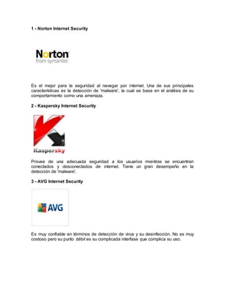 1 - Norton Internet Security
Es el mejor para la seguridad al navegar por internet. Una de sus principales
características es la detección de 'malware', la cual se basa en el análisis de su
comportamiento como una amenaza.
2 - Kaspersky Internet Security
Provee de una adecuada seguridad a los usuarios mientras se encuentran
conectados y desconectados de internet. Tiene un gran desempeño en la
detección de 'malware'.
3 - AVG Internet Security
Es muy confiable en términos de detección de virus y su desinfección. No es muy
costoso pero su punto débil es su complicada interfase que complica su uso.
 
