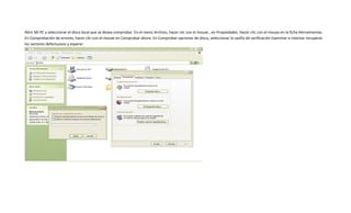 Abrir Mi PC y seleccionar el disco local que se desea comprobar. En el menú Archivo, hacer clic con el mouse , en Propiedades. Hacer clic con el mouse en la ficha Herramientas.
En Comprobación de errores, hacer clic con el mouse en Comprobar ahora. En Comprobar opciones de disco, seleccionar la casilla de verificación Examinar e intentar recuperar
los sectores defectuosos y esperar.
 
