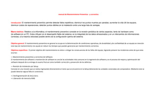 manual de Mantenimiento Preventivo y correctivo
introduccion: El mantenimiento preventivo permite detectar fallos repetitivos, disminuir los puntos muertos por paradas, aumentar la vida útil de equipos,
disminuir costos de reparaciones, detectar puntos débiles en la instalación entre una larga lista de ventajas.
Marco teórico: Relativo a la informática, el mantenimiento preventivo consiste en la revisión periódica de ciertos aspectos, tanto de hardware como
de software en un PC. Estos influyen en el desempeño fiable del sistema, en la integridad de los datos almacenados y en un intercambio de informaciones
correctas, a la máxima velocidad posible dentro de la configuración optima del sistema.
Objetivo general: El mantenimiento preventivo en general se ocupa en la determinación de condiciones operativas, de durabilidad y de confiabilidad de un equipo en mención
este tipo de mantenimiento nos ayuda en reducir los tiempos que pueden generarse por mantenimiento correctivo.
Objetivos especificos: El primer objetivo del mantenimiento es evitar o mitigar las consecuencias de los fallos del equipo, logrando prevenir las incidencias antes de que estas
ocurran.
-– Mantenimiento preventivo y correctivo de Software.
El mantenimiento de software o mantención de software es una de las actividades más comunes en la ingeniería de software y es el proceso de mejora y optimización del
software después de su entrega al usuario final así como también corrección y prevención de los defectos.
-– Revisión de Instalación por Setup.
Consiste en una revisión que se realiza ingresando directamente al menú que se encuentra en la Setup detectando las unidades conectadas ala computadora. Mediante este se
puede detectar alguna falla en conectores.
–– Desfragmentación de disco duro.
–– Liberación de memoria RAM.
 