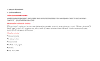 –– Liberación del Disco Duro.
–– Ejecución de Antivirus.
-Metas Institucionales y Personales
LOGRAR CORRESPONDIENTEMENTE LA APLICACIÓN DE LOS ANTERIORES PROCEDIMIENTOS PARA LOGRAR EL CORRECTO MANTENIEMIENTO
PREVENTIVO Y CORRECTIVO DE MI DISPOSTIVOS
Mantenimiento Preventivo de Hardware
El Mantenimiento Preventivo para hardware es un tipo de mantenimiento que nos permite tomar acciones para prevenir el deterioro de nuestro PC;
lejos de lo que la mayoría de la gente cree, no es sólo una acción de limpieza del polvo, sino una dinámica de métodos y sanas costumbres que
ejercitándolas brindan grandes satisfacciones.
-Kit de Herramientas
*Pulcera antiestatica
*Kit de desarmadores
*Aire comprimido
*Brocha de media pulgada
*Cotonetes
*Lentes de seguridad.
 