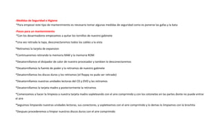 -Medidas de Seguridad e Higiene
*Para empezar este tipo de mantenimiento es necesario tomar algunas medidas de seguridad como es ponerse las gafas y la bata
-Pasos para un mantenimiento
*Con los desarmadores empezamos a quitar los tornillos de nuestro gabinete
*Una vez retirada la tapa, desconectaremos todos los cables a la vista
*Retiramos la tarjeta de expansion
*Continuaremos retirando la memoria RAM y la memoria ROM
*Desatornillamos el disipador de calor de nuestro procesador y tambien lo desconectaremos
*Desatornillamos la fuente de poder y la retiramos de nuestro gabinete
*Desatornillamos los discos duros y los retiramos (el floppy no pudo ser retirado)
*Desatornillamos nuestras unidades lectoras del CD y DVD y las retiramos
*Desatornillamos la tarjeta madre y posteriormente la retiramos
*Comenzamos a hacer la limpieza a nuestra tarjeta madre sopleteando con el aire comprimido y con los cotonetes en las partes donte no puede entrar
el aire
*Seguimos limpiando nuestras unidades lectoras, sus conectores, y sopleteamos con el aire comprimido y lo demas lo limpiamos con la brochita
*Despues procederemos a limpiar nuestros discos duros con el aire comprimido
 