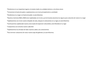 *Pondremos en sus respectivos lugares a la tarjeta madre, las unidades lectoras y a los discos duros
*Tomaremos la fuente de poder y sopletearemos con el aire principalmente su ventilador
*Pondremos en su lugar a la fuente de poder, la atornillaremos
*Nuestras memorias RAM y ROM seran sopleteadas con el aire y ya terminando alzaremos los seguros para colocarlas de nuevo en su lugar
*Sopletearemos con el aire nuestro disipador de calos, despues lo colocaremos en su lugar y lo atornillaremos
*Continuaremos sopletenado nuestra unica tarjeta de expansion colocandola y atornillandola en su lugar
*Limpiaremos con la brocha nuestro cable BUS
*Sopletearemos las entradas de todos nuestros cables y los conectaremos
*Para terminar coloaremos de nuevo nuestra tapa del gabinete y lo atornillaremos
 