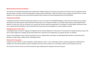 Mantenimiento Preventivo de Software
Esta revisión se hará ingresando directamente y detectando unidades mediante el menú que se encuentra en la setup el cual es el programa que nos
permite acceder a los datos, el SETUP está guardado en alguna parte del ordenador, y debe de funcionar incluso cuando no hay disco duro o cuando
todavía no se ha reconocido el disco duro entonces podremos decir queeste se encuentra guardado dentro de la ROM-BIOS.
-Depuracion de archivos.
La depuración consiste en eliminar archivos que usted ya no use o no le sirvan con la finalidad dedespejar su disco duro los archivos que no use pero
que podrían serle útiles después. Estáestrechamente relacionada con el concepto de utilidad. En un sentido amplio, depurar archivossignifica librar
espacio en el disco duro, que con frecuencia es un proceso que involucra paciencia yorganización. Sin embargo, es imprescindible si queremos contar
con un equipo eficiente ysimplificar nuestra información de manera que solo mantengamos en nuestro equipo lo esencial.
Desfragmentacion de disco duro
La desfragmentación consiste en reagrupar los fragmentos de los archivos dispersos en el disco duro a fin de optimizar el tiempo de acceso a estos. Para
esto se utilizan algoritmos complejos que permiten determinar la ubicación de los fragmentos y los espacios de disco no utilizados.
Ya que al iniciar Windows un gran número de procesos corren en segundo plano, para lograr una desfragmentación óptima se recomienda iniciar
Windows en modo seguro y luego realizar la desfragmentación.
Eliminación de Temporales
Cualquier uso que le demos a nuestro ordenador, siempre dejará un rastro. Ya sea, al descargar archivos, al ejecutar programas o simplemente al
navegar por la red, todo esto genera archivos temporales que sirven como un back up si es que deseas realizar la misma operación otra vez.
Para eliminar de forma manual sus archivos temporales siga cuidadosamente la siguiente secuencia de pasos:
 