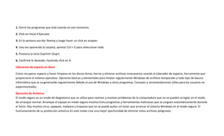 1. Cierre los programas que esté usando en ese momento.
2.
3. En la ventana escribir %temp y luego hacer un click en aceptar.
4. Una vez aparecida la carpeta, apretar Ctrl + E para seleccionar todo
5. Presiona la tecla Suprimir (Supr)
6. Confirme lo deseado, haciendo click en Si
Liberacion de espacio en disco
Como recuperar espacio y hacer limpieza en los discos duros, borrar y eliminar archivos innecesarios usando el Liberador de espacio, herramienta que
proporciona el sistema operativo. Opciones básicas y elementales para limpiar regularmente Windows de archivos temporales y todo tipo de basura
informática que se va generando regularmente debido al uso de Windows y otros programas. Consejos y recomendaciones útiles para los usuarios no
experimentados.
Ejecución de Antivirus
El modo seguro es un modo de diagnóstico que se utiliza para rastrear y resolver problemas de la computadora que no se pueden arreglar en el modo
de arranque normal. Arranque el equipo en modo seguro muchos Evita programas y herramientas maliciosas que se carguen automáticamente durante
el inicio. Hay muchos virus, spyware, malware y troyanos que no se puede quitar sin tener que arrancar el sistema Windows en el modo seguro. El
funcionamiento de su protección antivirus En este modo crea una mejor oportunidad de eliminar estos archivos peligrosos.
 
