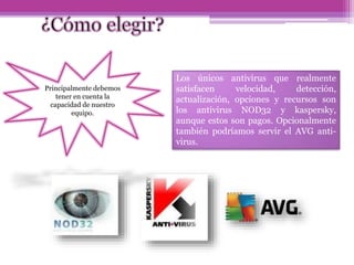 Principalmente debemos
tener en cuenta la
capacidad de nuestro
equipo.
Los únicos antivirus que realmente
satisfacen velocidad, detección,
actualización, opciones y recursos son
los antivirus NOD32 y kaspersky,
aunque estos son pagos. Opcionalmente
también podríamos servir el AVG anti-
virus.
 