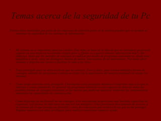 Temas acerca de la seguridad de tu Pc
Existen ideas instaladas por parte de las empresas de antivirus parte en la cultura popular que no ayudan al
mantener la seguridad de los sistemas de información.
• Mi sistema no es importante para un cracker. Este tema se basa en la idea de que no introducir passwords
seguras en una empresa no entraña riesgos pues «¿Quién va a querer obtener información mía?» Sin
embargo, dado que los métodos de contagio se realizan por medio de programas automáticos, desde unas
máquinas a otras, estos no distinguen buenos de malos, interesantes de no interesantes. Por tanto abrir
sistemas y dejarlos sin claves es facilitar la vida a los virus.
• Estoy protegido pues no abro archivos que no conozco. Esto es falso, pues existen múltiples formas de
contagio, además los programas realizan acciones sin la supervisión del usuario poniendo en riesgo los
sistemas.
• Como tengo antivirus estoy protegido. Únicamente estoy protegido mientras el antivirus sepa a lo que se
enfrenta y como combatirlo. En general los programas antivirus no son capaces de detectar todas las
posibles formas de contagio existentes, ni las nuevas que pudieran aparecer conforme las computadoras
aumenten las capacidades de comunicación.
• Como dispongo de un firewall no me contagio. Esto únicamente proporciona una limitada capacidad de
respuesta. Las formas de infectarse en una red son múltiples. Unas provienen directamente de accesos a
mi sistema (de lo que protege un firewall) y otras de conexiones que realizó (de las que no me protege).
Emplear usuarios con altos privilegios para realizar conexiones tampoco ayuda.
 