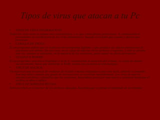 Tipos de virus que atacan a tu Pc
• TIPOS DE VIRUS INFORMATICOS
Todos los virus tiene en comun una caracteristica, y es que crean efectos perniciosos. A continuación te
presentamos la clasificacion de los virus informaticos, basada en el daño que causan y efectos que
provocan.
• CABALLO DE TROYA:
Es un programa dañino que se oculta en otro programa legítimo, y que produce sus efectos perniciosos al
ejecutarse este ultimo. En este caso, no es capaz de infectar otros archivos o soportes, y sólo se ejecuta
una vez, aunque es suficiente, en la mayoría de las ocasiones, para causar su efecto destructivo.
• GUSANO O WORMS:
Es un programa cuya única finalidad es la de ir consumiendo la memoria del sistema, se copia asi mismo
sucesivamente, hasta que desborda la RAM, siendo ésta su única acción maligna.
• VIRUS DE MACROS:
Un macro es una secuencia de oredenes de teclado y mouse asignadas a una sola tecla, símbolo o comando.
Son muy utiles cuando este grupo de instrucciones se necesitan repetidamente. Los virus de macros
afectan a archivos y plantillas que los contienen, haciendose pasar por una macro y actuaran hasta que el
archivo se abra o utilice.
• VIRUS DE SOBREESCRITURA:
Sobreescriben en el interior de los archivos atacados, haciendo que se pierda el contenido de los mismos.
 