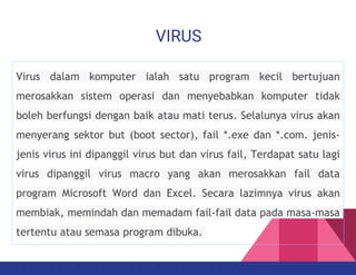 VIRUS
Virus dalam komputer ialah satu program kecil bertujuan
merosakkan sistem operasi dan menyebabkan komputer tidak
boleh berfungsi dengan baik atau mati terus. Selalunya virus akan
menyerang sektor but (boot sector), fail *.exe dan *.com. jenis-
jenis virus ini dipanggil virus but dan virus fail, Terdapat satu lagi
virus dipanggil virus macro yang akan merosakkan fail data
program Microsoft Word dan Excel. Secara lazimnya virus akan
membiak, memindah dan memadam fail-fail data pada masa-masa
tertentu atau semasa program dibuka.
 