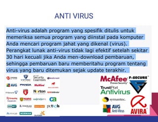 ANTI VIRUS
Anti-virus adalah program yang spesifik ditulis untuk
memeriksa semua program yang diinstal pada komputer
Anda mencari program jahat yang dikenal (virus).
Perangkat lunak anti-virus tidak lagi efektif setelah sekitar
30 hari kecuali jika Anda men-download pembaruan,
sehingga pembaruan baru memberitahu program tentang
virus yang baru ditemukan sejak update terakhir.
 