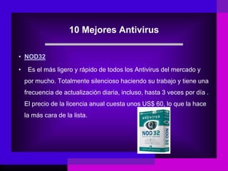 10 Mejores Antivirus
• NOD32
• Es el más ligero y rápido de todos los Antivirus del mercado y
por mucho. Totalmente silencioso haciendo su trabajo y tiene una
frecuencia de actualización diaria, incluso, hasta 3 veces por día .
El precio de la licencia anual cuesta unos US$ 60, lo que la hace
la más cara de la lista.
 