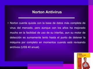 Norton Antivirus
• Norton cuenta quizás con la base de datos más completa de
virus del mercado, pero aunque con los años ha mejorado
mucho en la facilidad de uso de su interfaz, aun su motor de
detección es sumamente lento hasta el punto de detener la
máquina por completo en momentos cuando está revisando
archivos (US$ 40 anual).
 