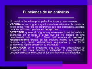 Funciones de un antivirus
• Un antivirus tiene tres principales funciones y componentes:
• VACUNA es un programa que instalado residente en la memoria,
actúa como "filtro" de los programas que son ejecutados, abiertos
para ser leídos o copiados, en tiempo real.
• DETECTOR, que es el programa que examina todos los archivos
existentes en el disco o a los que se les indique en una
determinada ruta o PATH. Tiene instrucciones de control y
reconocimiento exacto de los códigos virales que permiten
capturar sus pares, debidamente registrados y en forma
sumamente rápida desarman su estructura.
• ELIMINADOR es el programa que una vez desactivada la
estructura del virus procede a eliminarlo e inmediatamente
después a reparar o reconstruir los archivos y áreas afectadas.
 