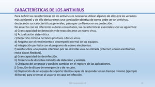 CARACTERÍSTICAS DE LOS ANTIVIRUS
Para definir las características de los antivirus es necesario utilizar algunos de ellos (ya los veremos
más adelante) y de ello derivaremos una conclusión objetiva de como debe ser un antivirus,
destacando sus características generales, para que confiemos en su protección.
De acuerdo con los diferentes autores consultados, las características esenciales son las siguientes:
a) Gran capacidad de detección y de reacción ante un nuevo virus.
b) Actualización sistemática.
c) Detección mínima de falsos positivos o falsos virus.
d) Respeto por el rendimiento o desempeño normal de los equipos.
e) Integración perfecta con el programa de correo electrónico.
f) Alerta sobre una posible infección por las distintas vías de entrada (Internet, correo electrónico,
red o discos flexibles).
g) Gran capacidad de desinfección.
h) Presencia de distintos métodos de detección y análisis.
i) Chequeo del arranque y posibles cambios en el registro de las aplicaciones.
j) Creación de discos de emergencia o de rescate.
k) Disposición de un equipo de soporte técnico capaz de responder en un tiempo mínimo (ejemplo
48 horas) para orientar al usuario en caso de infección.
SJM Computación 4.0 10
 