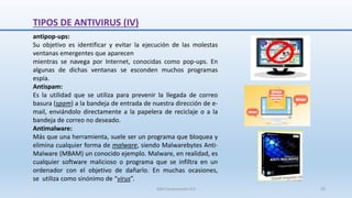 antipop-ups:
Su objetivo es identificar y evitar la ejecución de las molestas
ventanas emergentes que aparecen
mientras se navega por Internet, conocidas como pop-ups. En
algunas de dichas ventanas se esconden muchos programas
espía.
Antispam:
Es la utilidad que se utiliza para prevenir la llegada de correo
basura (spam) a la bandeja de entrada de nuestra dirección de e-
mail, enviándolo directamente a la papelera de reciclaje o a la
bandeja de correo no deseado.
Antimalware:
Más que una herramienta, suele ser un programa que bloquea y
elimina cualquier forma de malware, siendo Malwarebytes Anti-
Malware (MBAM) un conocido ejemplo. Malware, en realidad, es
cualquier software malicioso o programa que se infiltra en un
ordenador con el objetivo de dañarlo. En muchas ocasiones,
se utiliza como sinónimo de “virus”.
TIPOS DE ANTIVIRUS (IV)
SJM Computación 4.0 20
 