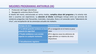  Protección del hogar (domótica).
 Navegación anónima (Avira Prime)
El diseño del menú, estructurado en varios niveles, complica eluso del programa y lo orienta más
bien a usuarios con experiencia. La atención al cliente multilingüe incluye entre sus servicios de
asistencia preguntas más frecuentes, tutoriales, manuales, foros o el conocido como “laboratorio de
virus”, una recopilación de las amenazas actuales de malware.
MEJORES PROGRAMAS ANTIVIRUS (IX)
Ventajas de Avira Inconvenientes
✔ La edición gratuita contiene un buen
paquete de seguridad
✘ La navegación en el menú es poco
clara
✔ Puede cambiarse a una versión
superior en cualquier momento
✘ En algunos casos las ediciones de
pago admiten un máximo de cinco
dispositivos
✔ Actualizaciones regulares
SJM Computación 4.0 34
 