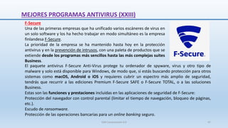El paquete antivirus F-Secure Anti-Virus protege tu ordenador de spyware, virus y otro tipo de
malware y solo está disponible para Windows, de modo que, si estás buscando protección para otros
sistemas como macOS, Android o iOS y requieres cubrir un espectro más amplio de seguridad,
tendrás que recurrir a las ediciones Premium F-Secure SAFE o F-Secure TOTAL, o a las soluciones
Business.
Estas son las funciones y prestaciones incluidas en las aplicaciones de seguridad de F-Secure:
Protección del navegador con control parental (limitar el tiempo de navegación, bloqueo de páginas,
etc.).
Escudo de ransomware.
Protección de las operaciones bancarias para un online banking seguro.
MEJORES PROGRAMAS ANTIVIRUS (XXIII)
F-Secure
Una de las primeras empresas que ha unificado varios escáneres de virus en
un solo software y los ha hecho trabajar en modo simultáneo es la empresa
finlandesa F-Secure.
La prioridad de la empresa se ha mantenido hasta hoy en la protección
antivirus y en la prevención de intrusos, con una paleta de productos que se
extiende desde los programas más sencillos hasta las más complejas suites
Business.
SJM Computación 4.0 47
 