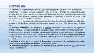 DEFINICIONES
Los antivirus son una herramienta simple cuyo objetivo es detectar y eliminar virus informáticos .
Un antivirus es un tipo de software creado con el solo propósito de proteger a la computadora contra
la mayoría de los virus, troyanos o invasores indeseados que ponen en riesgo la integridad de los
datos que una computadora siempre alberga, ya sea por su copiado sin la voluntad del titular, como
por la infección que los destruya o adultere.
El antivirus es un programa informático que sirve para detectar virus informático, conocidos como
malware, con el fin de ser bloqueados, eliminados y prevenir una futura infección por parte de algún
virus.
Los antivirus informáticos, son programas o software realizados y diseñados con el objetivo de
proteger un equipo computarizado, desde computadoras de escritorio hasta teléfonos inteligentes.
Un antivirus es un software dedicado y especializado al análisis, gestión y eliminación de malware.
Estos se encargan de proteger a los usuarios y los equipos de las amenazas de ciberseguridad que
puedan afectar y de las que puedan ser objetivo a través de archivos o de redes a las que estén
conectadas.
El antivirus se utiliza en el terreno de la informática con referencia a un software que está en
condiciones de buscar y eliminar virus en un sistema informático.
Los antivirus son programas que se encargan de evitar, buscar, detectar y eliminar virus que puedan
afectar a un ordenador.
SJM Computación 4.0 5
 