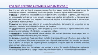 POR QUÉ NECESITO ANTIVIRUS INFORMÁTICO? (I)
Los virus son sólo un tipo de malware. Aunque los virus siguen existiendo, hay otras formas de
malware que son más comunes hoy en día. Por ejemplo, éstas son algunas amenazas comunes:
El adware es un software no deseado diseñado para mostrar anuncios en su pantalla, con frecuencia
en un navegador web pero a veces también en apps para móviles. Normalmente, se hace pasar por
legítimo o bien se adosa a otro programa con el fin de engañar al usuario para que lo instale en su
PC, tableta o dispositivo móvil.
El spyware es malware que observa en secreto las actividades del usuario en su equipo, sin su
permiso, y transmite esta información al autor del software.
Un virus es malware que se adjunta a otro programa y, cuando se activa, se replica modificando otros
programas informáticos e infectándolos con su propio código.
Los gusanos son un tipo de malware que se asemeja a los virus en que ambos se propagan, pero no
requieren la interacción del usuario para activarse.
Un troyano, o caballo de Troya, es más un método de propagación para infecciones que un tipo de
infección en sí misma. El troyano se presenta como algo útil para engañar a los usuarios y conseguir
que lo abran. Los ataques de troyanos pueden transportar cualquier forma de malware, incluidos
virus, spyware y ransomware.
El ransomware es un tipo de malware que bloquea el acceso del usuario al dispositivo o cifra sus
archivos y después lo fuerza a pagar un rescate para devolvérselos. El ransomware se considera el
SJM Computación 4.0 8
 