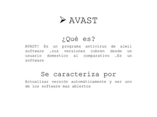  AVAST
¿Qué es?
AVAST! Es un programa antivirus de alwil
software .sus versiones cubren desde un
usuario domestico al comparativo .Es un
software
Se caracteriza por
Actualizar versión automáticamente y ser uno
de los software mas abiertos
 