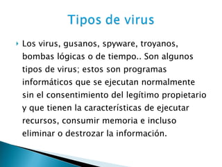 Los virus, gusanos, spyware, troyanos, bombas lógicas o de tiempo.. Son algunos tipos de virus; estos son programas informáticos que se ejecutan normalmente sin el consentimiento del legítimo propietario y que tienen la características de ejecutar recursos, consumir memoria e incluso eliminar o destrozar la información. 